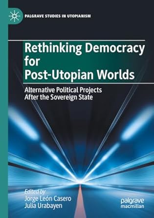 Rethinking Democracy for Post-Utopian Worlds Alternative Political Projects After the Sovereign State 1st Edition By Jorge Leon Casero